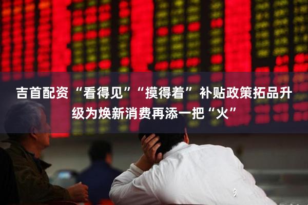 吉首配资 “看得见”“摸得着” 补贴政策拓品升级为焕新消费再添一把“火”